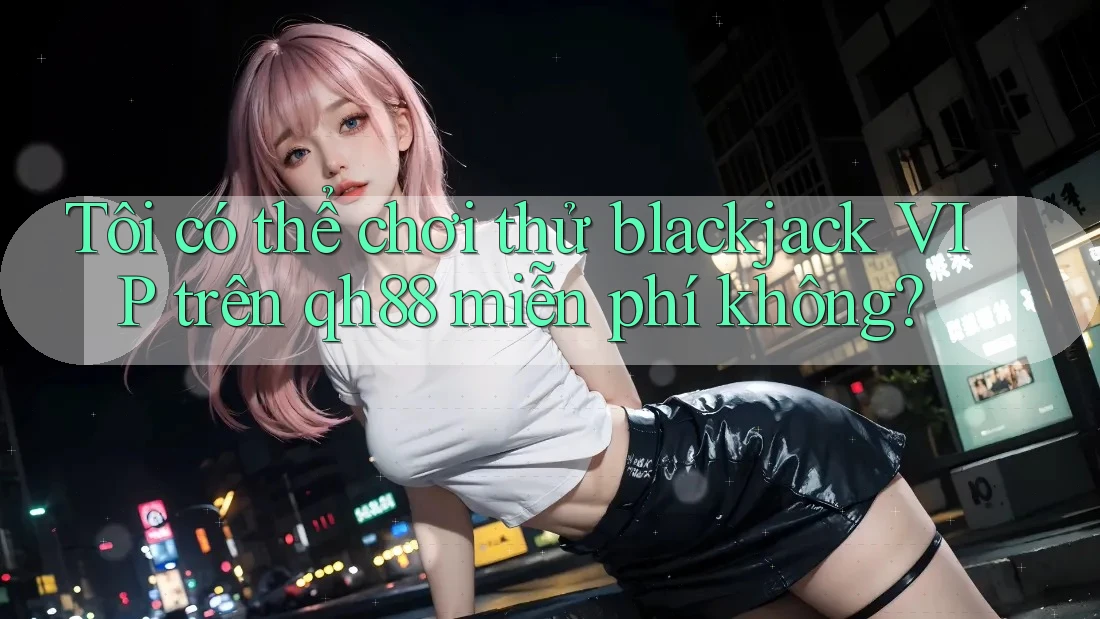 Tôi có thể chơi thử blackjack VIP trên qh88 miễn phí không? Tôi có thể chơi thử blackjack VIP trên qh88 miễn phí không?