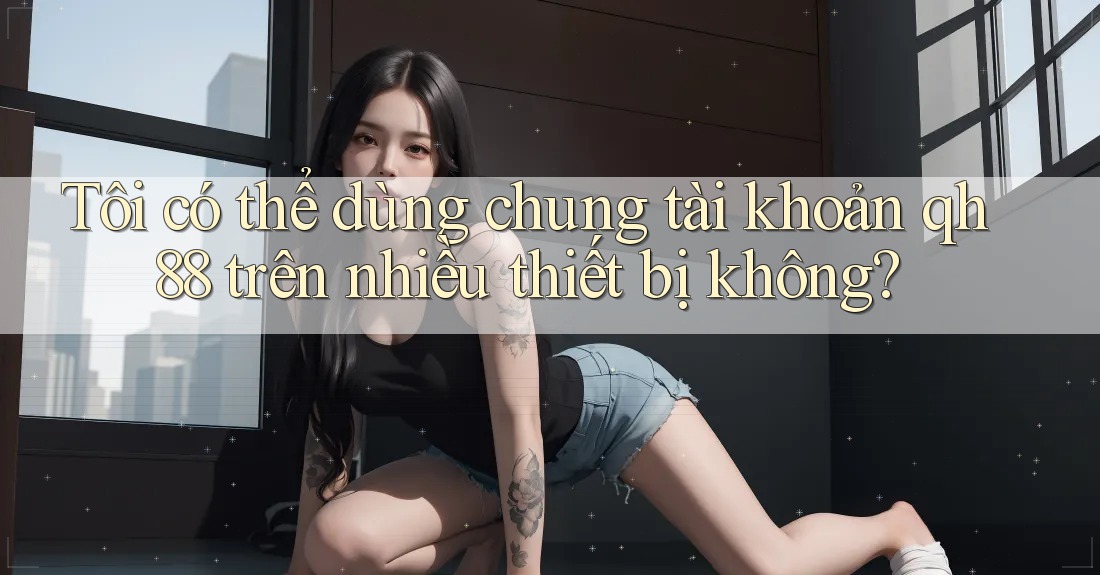 Tôi có thể dùng chung tài khoản qh88 trên nhiều thiết bị không? Tôi có thể dùng chung tài khoản qh88 trên nhiều thiết bị không?