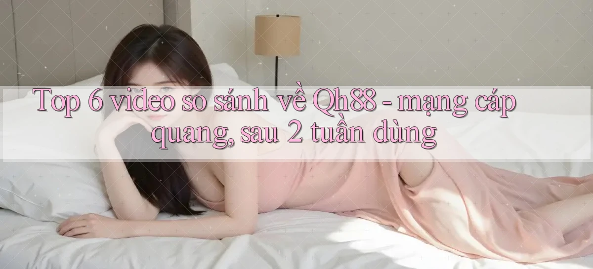 Top 6 video so sánh về Qh88   mạng cáp quang, sau 2 tuần dùng