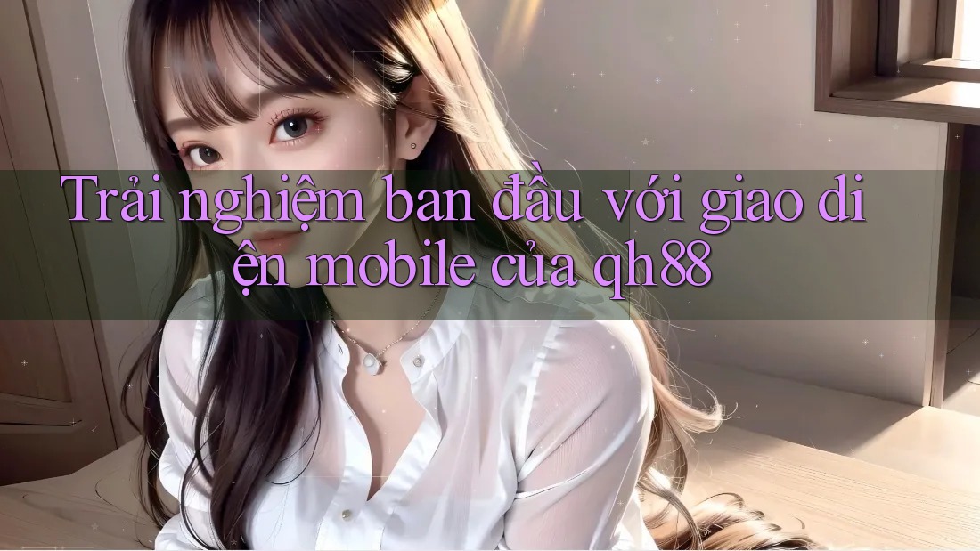 Trải nghiệm ban đầu với giao diện mobile của qh88 Trải nghiệm ban đầu với giao diện mobile của qh88