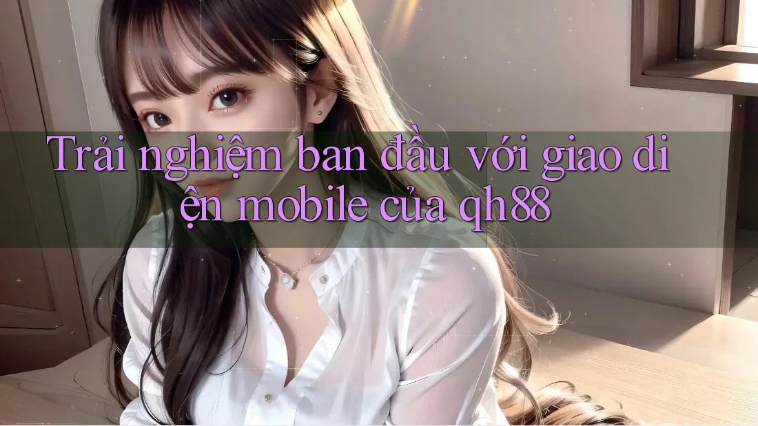 Trải nghiệm ban đầu với giao diện mobile của qh88 Trải nghiệm ban đầu với giao diện mobile của qh88