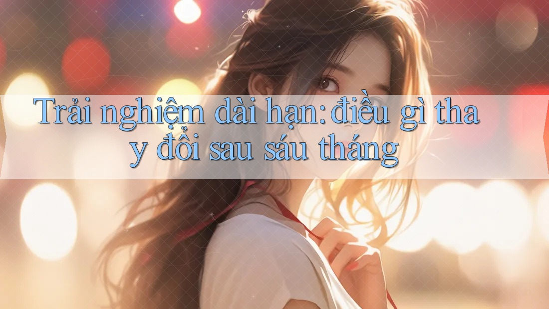 Trải nghiệm dài hạn: điều gì thay đổi sau sáu tháng Trải nghiệm dài hạn: điều gì thay đổi sau sáu tháng