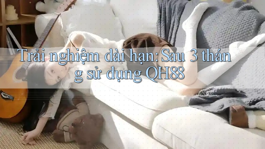 Trải nghiệm dài hạn: Sau 3 tháng sử dụng QH88 Trải nghiệm dài hạn: Sau 3 tháng sử dụng QH88