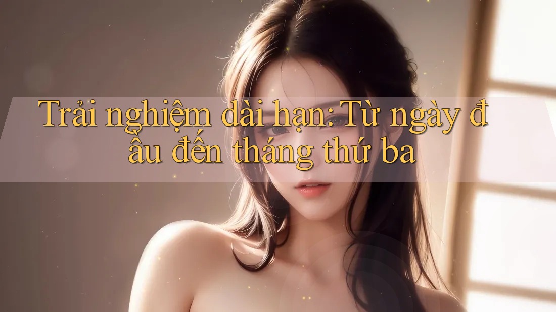 Trải nghiệm dài hạn: từ ngày đầu đến tháng thứ ba Trải nghiệm dài hạn: từ ngày đầu đến tháng thứ ba