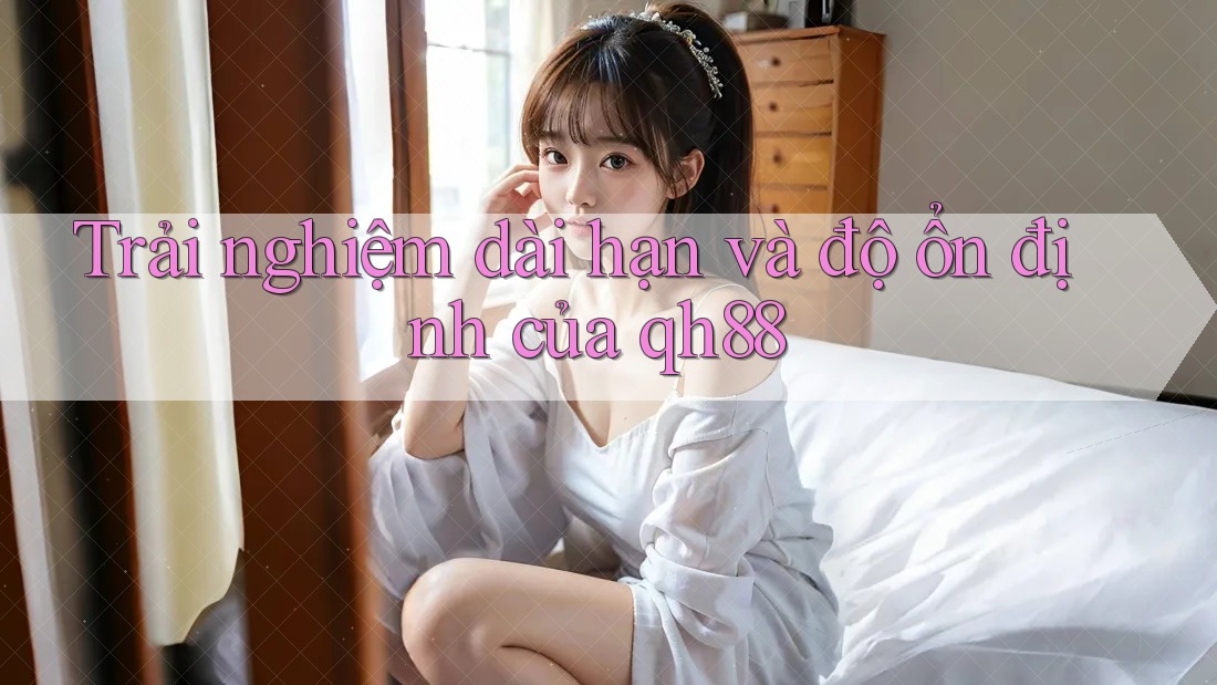 Trải nghiệm dài hạn và độ ổn định của qh88 Trải nghiệm dài hạn và độ ổn định của qh88