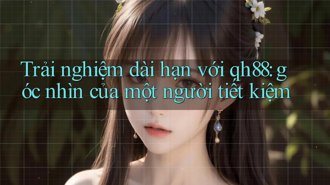 Trải nghiệm dài hạn với qh88: góc nhìn của một người tiết kiệm Trải nghiệm dài hạn với qh88: góc nhìn của một người tiết kiệm