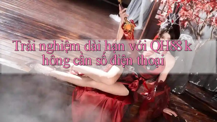 Trải nghiệm dài hạn với QH88 không cần số điện thoại Trải nghiệm dài hạn với QH88 không cần số điện thoại