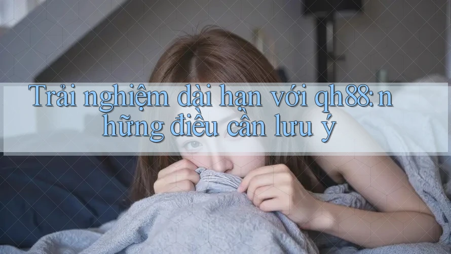 Trải nghiệm dài hạn với qh88: những điều cần lưu ý Trải nghiệm dài hạn với qh88: những điều cần lưu ý