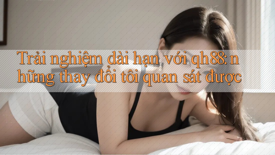 Trải nghiệm dài hạn với qh88: những thay đổi tôi quan sát được Trải nghiệm dài hạn với qh88: những thay đổi tôi quan sát được