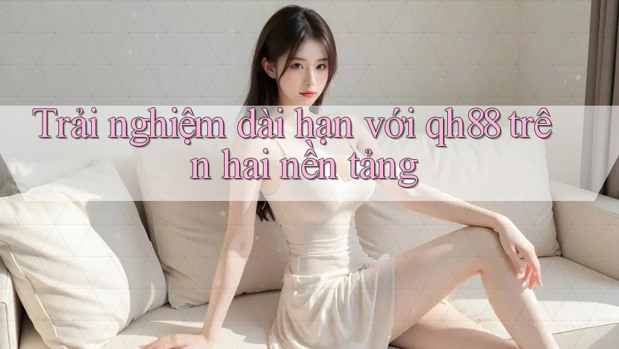 Trải nghiệm dài hạn với qh88 trên hai nền tảng Trải nghiệm dài hạn với qh88 trên hai nền tảng