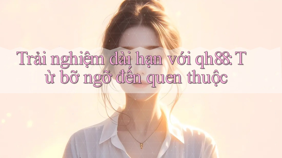 Trải nghiệm dài hạn với qh88: Từ bỡ ngỡ đến quen thuộc Trải nghiệm dài hạn với qh88: Từ bỡ ngỡ đến quen thuộc