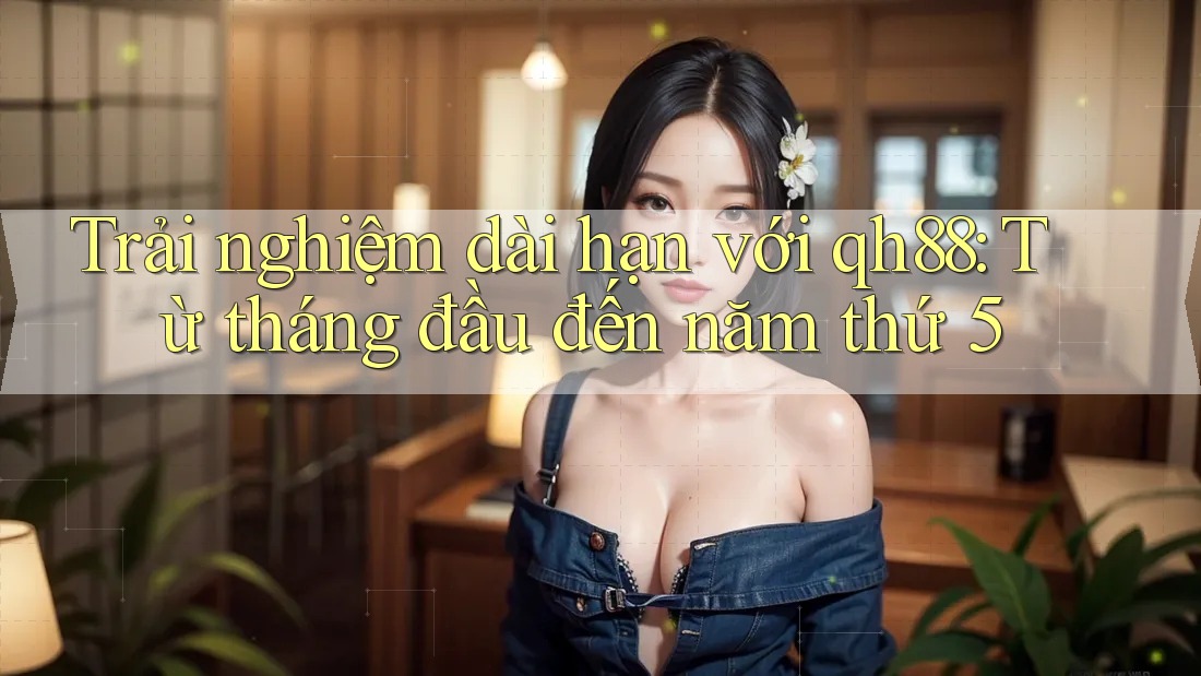 Trải nghiệm dài hạn với qh88: Từ tháng đầu đến năm thứ 5 Trải nghiệm dài hạn với qh88: Từ tháng đầu đến năm thứ 5