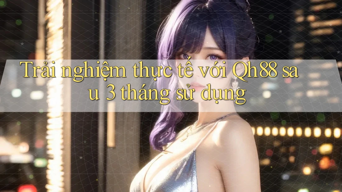 Trải nghiệm thực tế với Qh88 sau 3 tháng sử dụng Trải nghiệm thực tế với Qh88 sau 3 tháng sử dụng