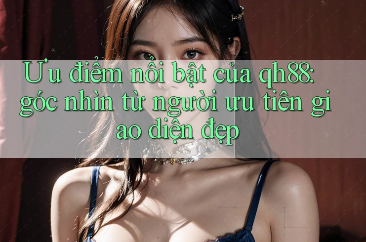 Ưu điểm nổi bật của qh88: góc nhìn từ người ưu tiên giao diện đẹp Ưu điểm nổi bật của qh88: góc nhìn từ người ưu tiên giao diện đẹp