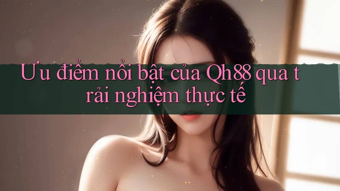 Ưu điểm nổi bật của Qh88 qua trải nghiệm thực tế Ưu điểm nổi bật của Qh88 qua trải nghiệm thực tế