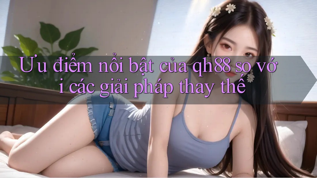 Ưu điểm nổi bật của qh88 so với các giải pháp thay thế Ưu điểm nổi bật của qh88 so với các giải pháp thay thế