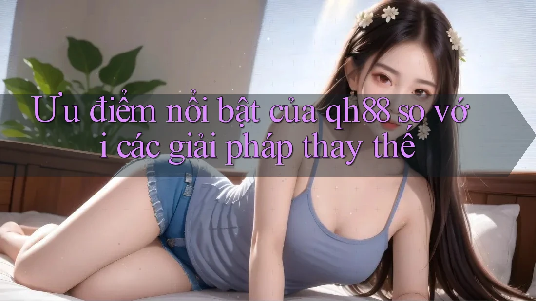 Ưu điểm nổi bật của qh88 so với các giải pháp thay thế Ưu điểm nổi bật của qh88 so với các giải pháp thay thế