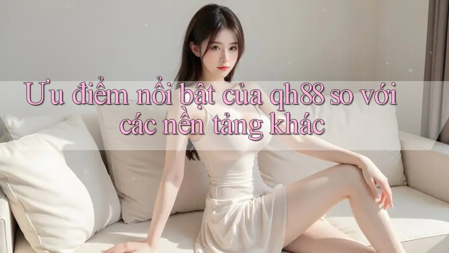 Ưu điểm nổi bật của qh88 so với các nền tảng khác Ưu điểm nổi bật của qh88 so với các nền tảng khác