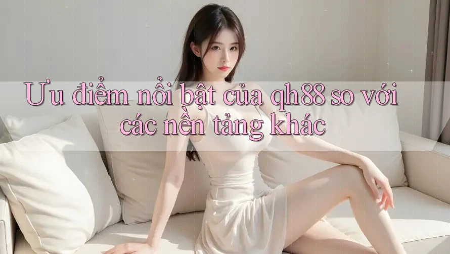 Ưu điểm nổi bật của qh88 so với các nền tảng khác Ưu điểm nổi bật của qh88 so với các nền tảng khác