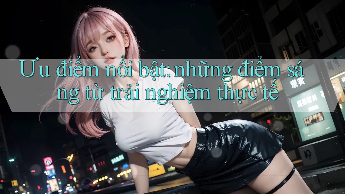 Ưu điểm nổi bật: những điểm sáng từ trải nghiệm thực tế Ưu điểm nổi bật: những điểm sáng từ trải nghiệm thực tế