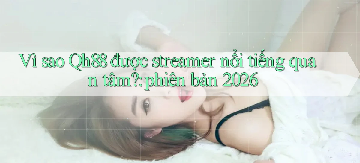 Vì sao Qh88 được streamer nổi tiếng quan tâm phiên bản 2026